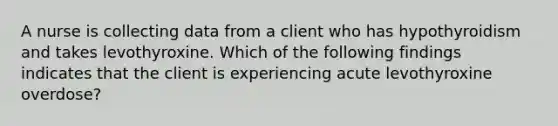 A nurse is collecting data from a client who has hypothyroidism and takes levothyroxine. Which of the following findings indicates that the client is experiencing acute levothyroxine overdose?