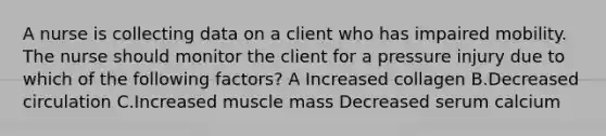 A nurse is collecting data on a client who has impaired mobility. The nurse should monitor the client for a pressure injury due to which of the following factors? A Increased collagen B.Decreased circulation C.Increased muscle mass Decreased serum calcium