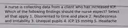 A nurse is collecting data from a client who has increased ICP. Which of the following findings should the nurse expect? Select all that apply 1. Disoriented to time and place 2. Restlessness and irritability 3. Unequal pupils 4. ICP 15 mmHg 5. Headache