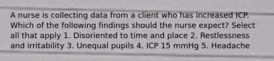 A nurse is collecting data from a client who has increased ICP. Which of the following findings should the nurse expect? Select all that apply 1. Disoriented to time and place 2. Restlessness and irritability 3. Unequal pupils 4. ICP 15 mmHg 5. Headache