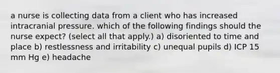 a nurse is collecting data from a client who has increased intracranial pressure. which of the following findings should the nurse expect? (select all that apply.) a) disoriented to time and place b) restlessness and irritability c) unequal pupils d) ICP 15 mm Hg e) headache