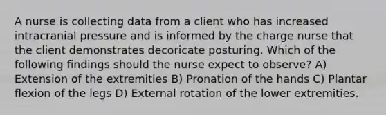 A nurse is collecting data from a client who has increased intracranial pressure and is informed by the charge nurse that the client demonstrates decoricate posturing. Which of the following findings should the nurse expect to observe? A) Extension of the extremities B) Pronation of the hands C) Plantar flexion of the legs D) External rotation of the lower extremities.