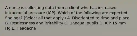 A nurse is collecting data from a client who has increased intracranial pressure (ICP). Which of the following are expected findings? (Select all that apply.) A. Disoriented to time and place B. Restlessness and irritability C. Unequal pupils D. ICP 15 mm Hg E. Headache