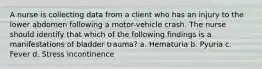 A nurse is collecting data from a client who has an injury to the lower abdomen following a motor-vehicle crash. The nurse should identify that which of the following findings is a manifestations of bladder trauma? a. Hematuria b. Pyuria c. Fever d. Stress incontinence