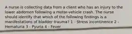 A nurse is collecting data from a client who has an injury to the lower abdomen following a motor-vehicle crash. The nurse should identify that which of the following findings is a manifestations of bladder trauma? 1 - Stress incontinence 2 - Hematuria 3 - Pyuria 4 - Fever