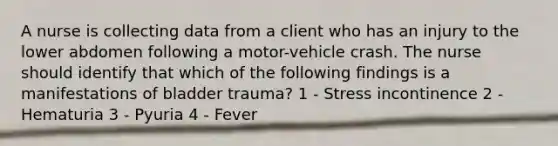 A nurse is collecting data from a client who has an injury to the lower abdomen following a motor-vehicle crash. The nurse should identify that which of the following findings is a manifestations of bladder trauma? 1 - Stress incontinence 2 - Hematuria 3 - Pyuria 4 - Fever