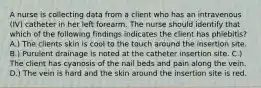 A nurse is collecting data from a client who has an intravenous (IV) catheter in her left forearm. The nurse should identify that which of the following findings indicates the client has phlebitis? A.) The clients skin is cool to the touch around the insertion site. B.) Purulent drainage is noted at the catheter insertion site. C.) The client has cyanosis of the nail beds and pain along the vein. D.) The vein is hard and the skin around the insertion site is red.