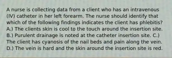 A nurse is collecting data from a client who has an intravenous (IV) catheter in her left forearm. The nurse should identify that which of the following findings indicates the client has phlebitis? A.) The clients skin is cool to the touch around the insertion site. B.) Purulent drainage is noted at the catheter insertion site. C.) The client has cyanosis of the nail beds and pain along the vein. D.) The vein is hard and the skin around the insertion site is red.