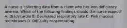 A nurse is collecting data from a client who has iron deficiency anemia. Which of the following findings should the nurse expect? A. Bradycardia B. Decreased respiratory rate C. Pink mucous membranes D. Difficulty concentrating