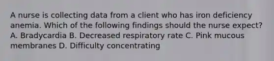 A nurse is collecting data from a client who has iron deficiency anemia. Which of the following findings should the nurse expect? A. Bradycardia B. Decreased respiratory rate C. Pink mucous membranes D. Difficulty concentrating