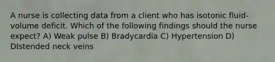 A nurse is collecting data from a client who has isotonic fluid-volume deficit. Which of the following findings should the nurse expect? A) Weak pulse B) Bradycardia C) Hypertension D) DIstended neck veins