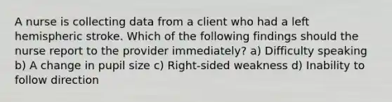 A nurse is collecting data from a client who had a left hemispheric stroke. Which of the following findings should the nurse report to the provider immediately? a) Difficulty speaking b) A change in pupil size c) Right-sided weakness d) Inability to follow direction