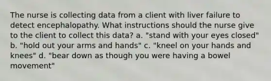 The nurse is collecting data from a client with liver failure to detect encephalopathy. What instructions should the nurse give to the client to collect this data? a. "stand with your eyes closed" b. "hold out your arms and hands" c. "kneel on your hands and knees" d. "bear down as though you were having a bowel movement"