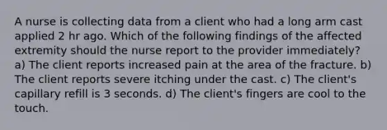 A nurse is collecting data from a client who had a long arm cast applied 2 hr ago. Which of the following findings of the affected extremity should the nurse report to the provider immediately? a) The client reports increased pain at the area of the fracture. b) The client reports severe itching under the cast. c) The client's capillary refill is 3 seconds. d) The client's fingers are cool to the touch.