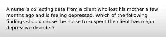 A nurse is collecting data from a client who lost his mother a few months ago and is feeling depressed. Which of the following findings should cause the nurse to suspect the client has major depressive disorder?