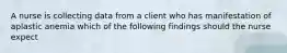 A nurse is collecting data from a client who has manifestation of aplastic anemia which of the following findings should the nurse expect