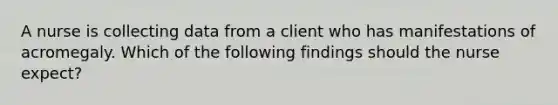 A nurse is collecting data from a client who has manifestations of acromegaly. Which of the following findings should the nurse expect?