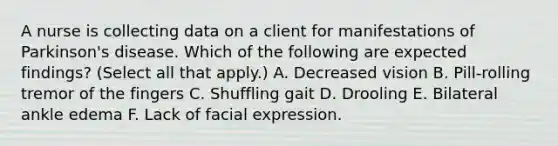 A nurse is collecting data on a client for manifestations of Parkinson's disease. Which of the following are expected findings? (Select all that apply.) A. Decreased vision B. Pill-rolling tremor of the fingers C. Shuffling gait D. Drooling E. Bilateral ankle edema F. Lack of facial expression.