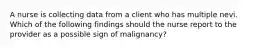 A nurse is collecting data from a client who has multiple nevi. Which of the following findings should the nurse report to the provider as a possible sign of malignancy?