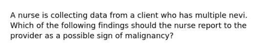 A nurse is collecting data from a client who has multiple nevi. Which of the following findings should the nurse report to the provider as a possible sign of malignancy?