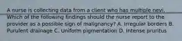 A nurse is collecting data from a client who has multiple nevi. Which of the following findings should the nurse report to the provider as a possible sign of malignancy? A. Irregular borders B. Purulent drainage C. Uniform pigmentation D. Intense pruritus