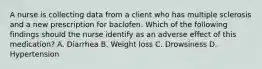 A nurse is collecting data from a client who has multiple sclerosis and a new prescription for baclofen. Which of the following findings should the nurse identify as an adverse effect of this medication? A. Diarrhea B. Weight loss C. Drowsiness D. Hypertension