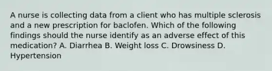 A nurse is collecting data from a client who has multiple sclerosis and a new prescription for baclofen. Which of the following findings should the nurse identify as an adverse effect of this medication? A. Diarrhea B. Weight loss C. Drowsiness D. Hypertension