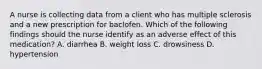 A nurse is collecting data from a client who has multiple sclerosis and a new prescription for baclofen. Which of the following findings should the nurse identify as an adverse effect of this medication? A. diarrhea B. weight loss C. drowsiness D. hypertension