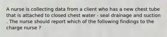 A nurse is collecting data from a client who has a new chest tube that is attached to closed chest water - seal drainage and suction . The nurse should report which of the following findings to the charge nurse ?