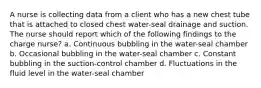 A nurse is collecting data from a client who has a new chest tube that is attached to closed chest water-seal drainage and suction. The nurse should report which of the following findings to the charge nurse? a. Continuous bubbling in the water-seal chamber b. Occasional bubbling in the water-seal chamber c. Constant bubbling in the suction-control chamber d. Fluctuations in the fluid level in the water-seal chamber