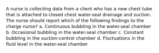 A nurse is collecting data from a client who has a new chest tube that is attached to closed chest water-seal drainage and suction. The nurse should report which of the following findings to the charge nurse? a. Continuous bubbling in the water-seal chamber b. Occasional bubbling in the water-seal chamber c. Constant bubbling in the suction-control chamber d. Fluctuations in the fluid level in the water-seal chamber