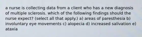 a nurse is collecting data from a client who has a new diagnosis of multiple sclerosis. which of the following findings should the nurse expect? (select all that apply.) a) areas of paresthesia b) involuntary eye movements c) alopecia d) increased salivation e) ataxia