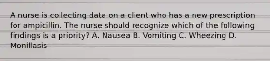 A nurse is collecting data on a client who has a new prescription for ampicillin. The nurse should recognize which of the following findings is a priority? A. Nausea B. Vomiting C. Wheezing D. Monillasis