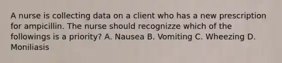 A nurse is collecting data on a client who has a new prescription for ampicillin. The nurse should recognizze which of the followings is a priority? A. Nausea B. Vomiting C. Wheezing D. Moniliasis