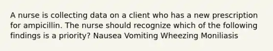 A nurse is collecting data on a client who has a new prescription for ampicillin. The nurse should recognize which of the following findings is a priority? Nausea Vomiting Wheezing Moniliasis