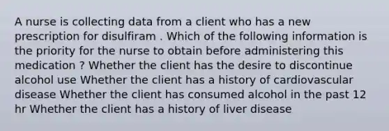 A nurse is collecting data from a client who has a new prescription for disulfiram . Which of the following information is the priority for the nurse to obtain before administering this medication ? Whether the client has the desire to discontinue alcohol use Whether the client has a history of cardiovascular disease Whether the client has consumed alcohol in the past 12 hr Whether the client has a history of liver disease