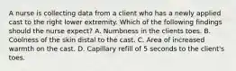 A nurse is collecting data from a client who has a newly applied cast to the right lower extremity. Which of the following findings should the nurse expect? A. Numbness in the clients toes. B. Coolness of the skin distal to the cast. C. Area of increased warmth on the cast. D. Capillary refill of 5 seconds to the client's toes.