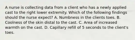 A nurse is collecting data from a client who has a newly applied cast to the right lower extremity. Which of the following findings should the nurse expect? A. Numbness in the clients toes. B. Coolness of the skin distal to the cast. C. Area of increased warmth on the cast. D. Capillary refill of 5 seconds to the client's toes.