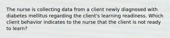 The nurse is collecting data from a client newly diagnosed with diabetes mellitus regarding the client's learning readiness. Which client behavior indicates to the nurse that the client is not ready to learn?