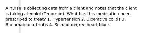 A nurse is collecting data from a client and notes that the client is taking atenolol (Tenormin). What has this medication been prescribed to treat? 1. Hypertension 2. Ulcerative colitis 3. Rheumatoid arthritis 4. Second-degree heart block