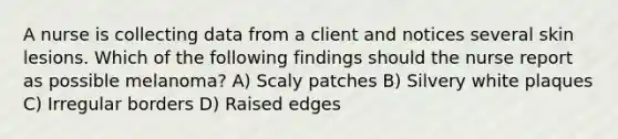 A nurse is collecting data from a client and notices several skin lesions. Which of the following findings should the nurse report as possible melanoma? A) Scaly patches B) Silvery white plaques C) Irregular borders D) Raised edges