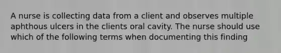 A nurse is collecting data from a client and observes multiple aphthous ulcers in the clients oral cavity. The nurse should use which of the following terms when documenting this finding