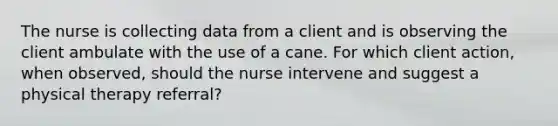 The nurse is collecting data from a client and is observing the client ambulate with the use of a cane. For which client action, when observed, should the nurse intervene and suggest a physical therapy referral?