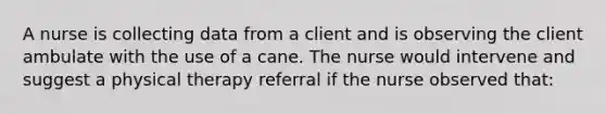 A nurse is collecting data from a client and is observing the client ambulate with the use of a cane. The nurse would intervene and suggest a physical therapy referral if the nurse observed that: