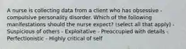 A nurse is collecting data from a client who has obsessive - compulsive personality disorder. Which of the following manifestations should the nurse expect? (select all that apply) - Suspicious of others - Exploitative - Preoccupied with details - Perfectionistic - Highly critical of self