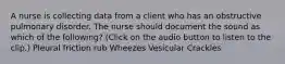 A nurse is collecting data from a client who has an obstructive pulmonary disorder. The nurse should document the sound as which of the following? (Click on the audio button to listen to the clip.) Pleural friction rub Wheezes Vesicular Crackles