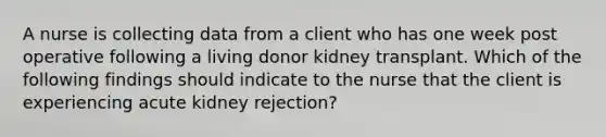 A nurse is collecting data from a client who has one week post operative following a living donor kidney transplant. Which of the following findings should indicate to the nurse that the client is experiencing acute kidney rejection?