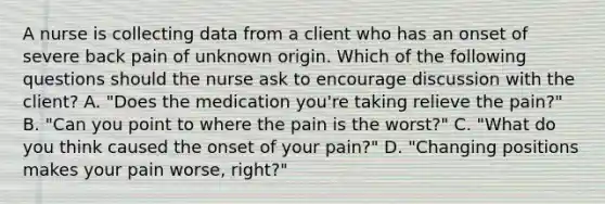 A nurse is collecting data from a client who has an onset of severe back pain of unknown origin. Which of the following questions should the nurse ask to encourage discussion with the client? A. "Does the medication you're taking relieve the pain?" B. "Can you point to where the pain is the worst?" C. "What do you think caused the onset of your pain?" D. "Changing positions makes your pain worse, right?"