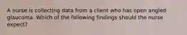 A nurse is collecting data from a client who has open angled glaucoma. Which of the following findings should the nurse expect?