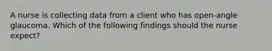 A nurse is collecting data from a client who has open-angle glaucoma. Which of the following findings should the nurse expect?